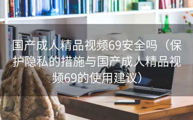 国产成人精品视频69安全吗（保护隐私的措施与国产成人精品视频69的使用建议）