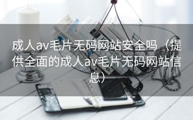 成人av毛片无码网站安全吗（提供全面的成人av毛片无码网站信息）