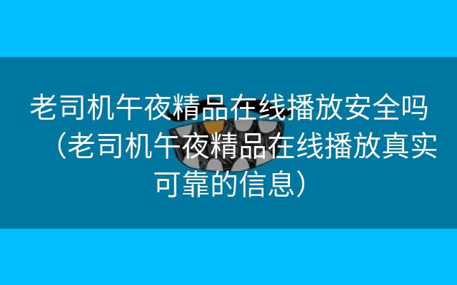 老司机午夜精品在线播放安全吗（老司机午夜精品在线播放真实可靠的信息）