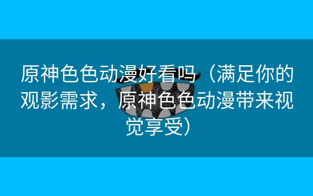 原神色色动漫好看吗（满足你的观影需求，原神色色动漫带来视觉享受）