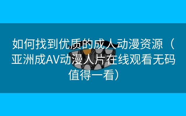 如何找到优质的成人动漫资源（亚洲成AV动漫人片在线观看无码值得一看）