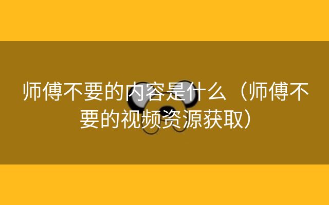 师傅不要的内容是什么（师傅不要的视频资源获取）