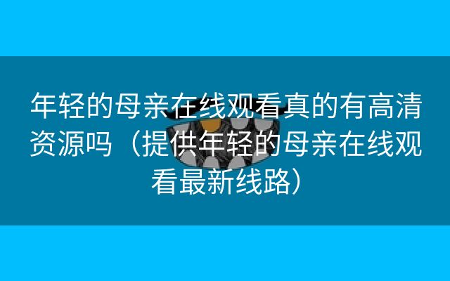 年轻的母亲在线观看真的有高清资源吗（提供年轻的母亲在线观看最新线路）