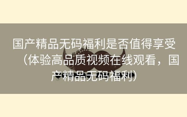 国产精品无码福利是否值得享受（体验高品质视频在线观看，国产精品无码福利）