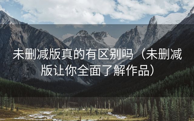 未删减版真的有区别吗（未删减版让你全面了解作品）