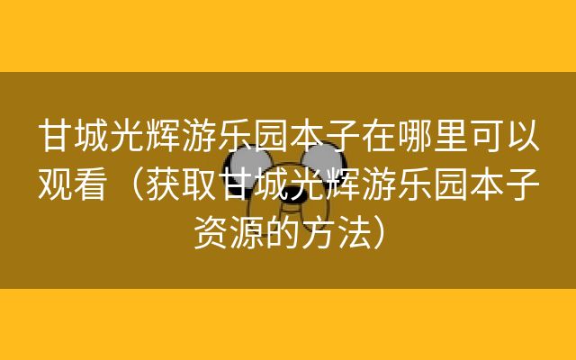 甘城光辉游乐园本子在哪里可以观看（获取甘城光辉游乐园本子资源的方法）