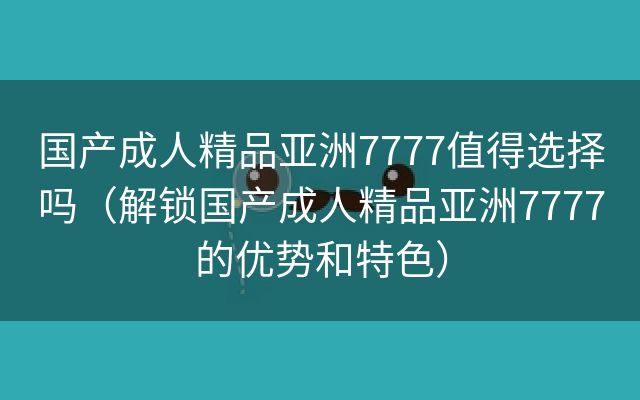 国产成人精品亚洲7777值得选择吗（解锁国产成人精品亚洲7777的优势和特色）